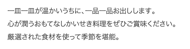 一皿一皿が温かいうちに、一品一品お出しします。心が潤うおもてなし懐石料理をぜひご賞味下さい。
厳選された食材を使って季節を堪能。