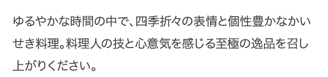 ゆるやかな時間の中で、四季折々の表情と個性豊かな懐石料理。料理人の技と心意気を感じる至極の逸品をお召し上がり下さい。